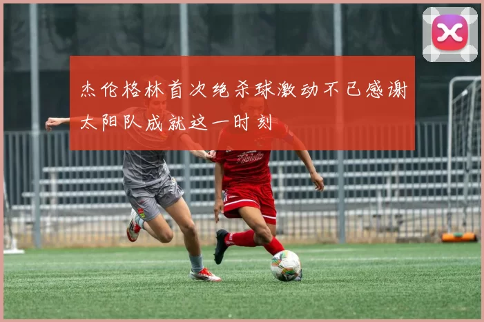 杰伦格林首次绝杀球激动不已感谢太阳队成就这一时刻