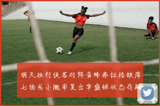 明天独行侠客对阵黄蜂弗拉格缺席七场或小概率复出华盛顿状态存疑