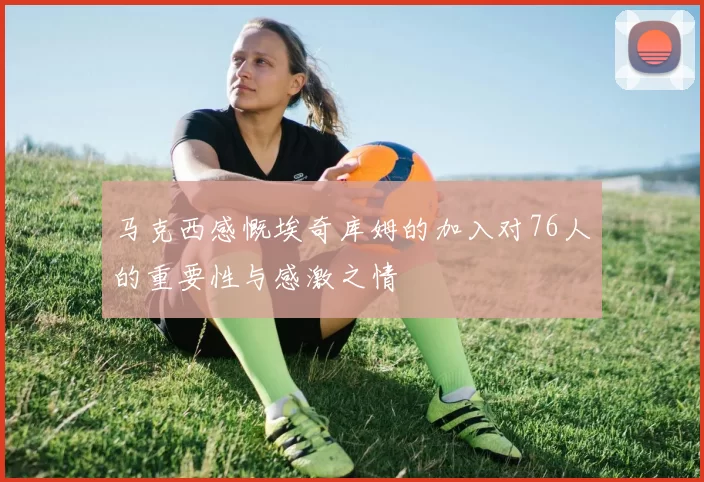 马克西感慨埃奇库姆的加入对76人的重要性与感激之情