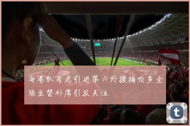 海港队考虑引进第六外援梅伦多全场坐替补席引发关注