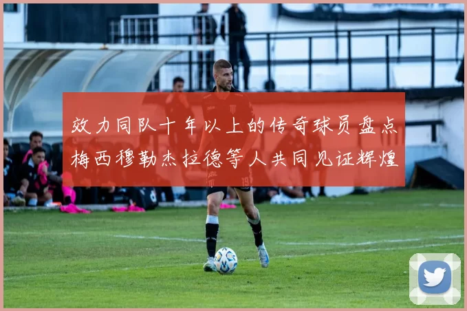 效力同队十年以上的传奇球员盘点梅西穆勒杰拉德等人共同见证辉煌岁月