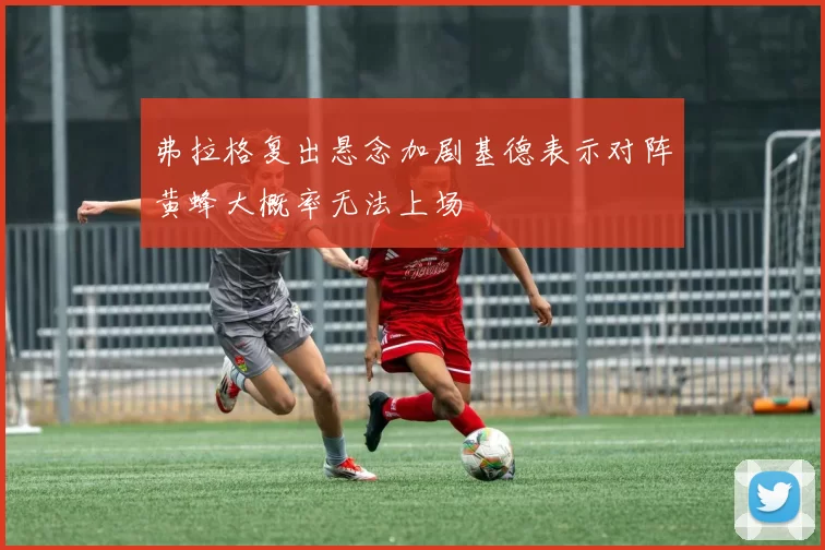 弗拉格复出悬念加剧基德表示对阵黄蜂大概率无法上场