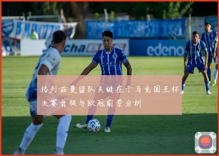 格列兹曼留队关键在于马竞国王杯决赛晋级与欧冠前景分析