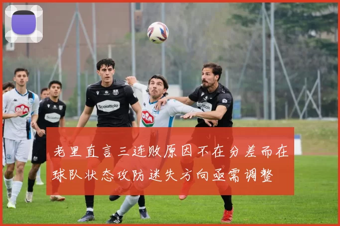 老里直言三连败原因不在分差而在球队状态攻防迷失方向亟需调整