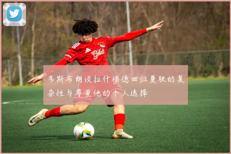 韦斯布朗谈拉什福德回归曼联的复杂性与尊重他的个人选择