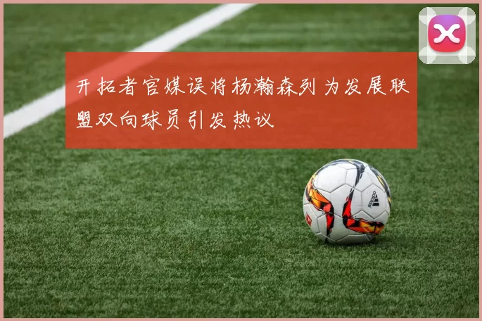 开拓者官媒误将杨瀚森列为发展联盟双向球员引发热议