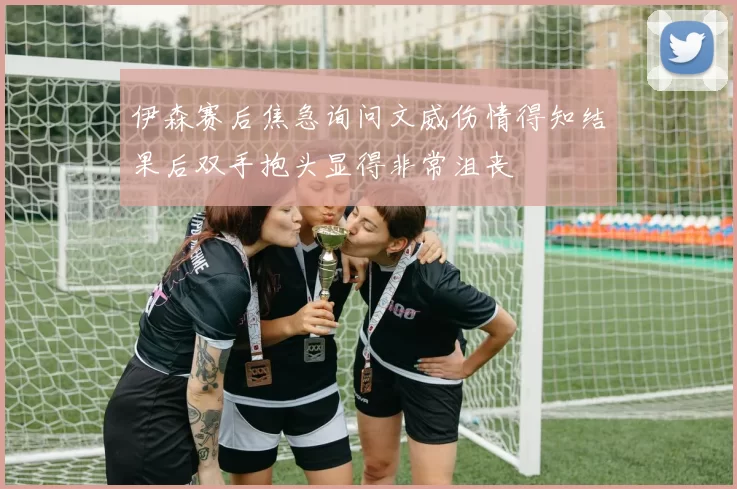 伊森赛后焦急询问文威伤情得知结果后双手抱头显得非常沮丧