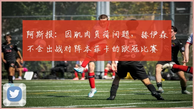 阿斯报：因肌肉负荷问题，赫伊森不会出战对阵本菲卡的欧冠比赛