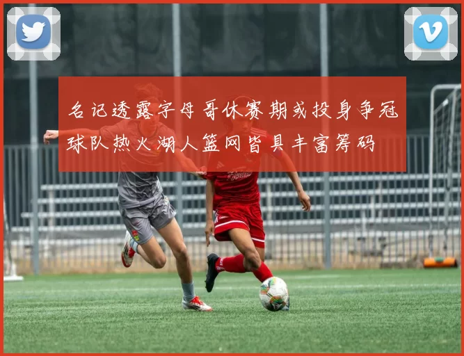 名记透露字母哥休赛期或投身争冠球队热火湖人篮网皆具丰富筹码