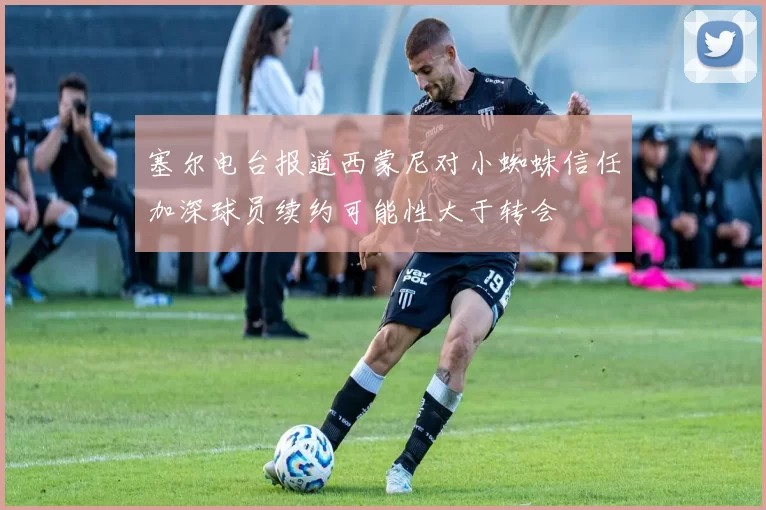 塞尔电台报道西蒙尼对小蜘蛛信任加深球员续约可能性大于转会