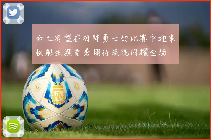 加兰有望在对阵勇士的比赛中迎来快船生涯首秀期待表现闪耀全场