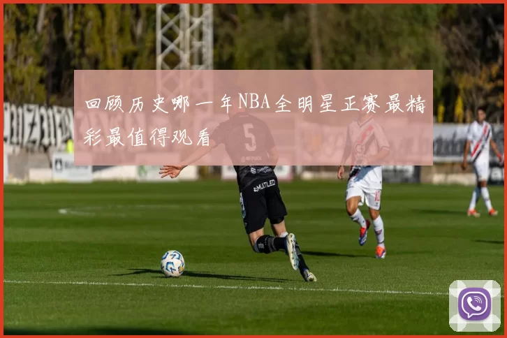 回顾历史哪一年NBA全明星正赛最精彩最值得观看
