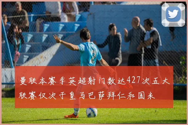 曼联本赛季英超射门数达427次五大联赛仅次于皇马巴萨拜仁和国米