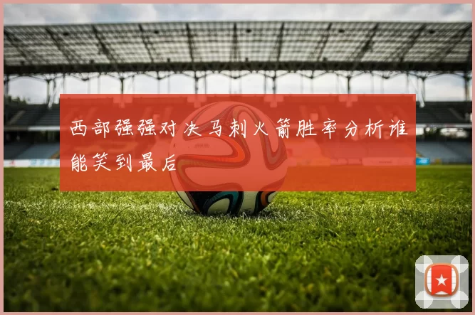 西部强强对决马刺火箭胜率分析谁能笑到最后