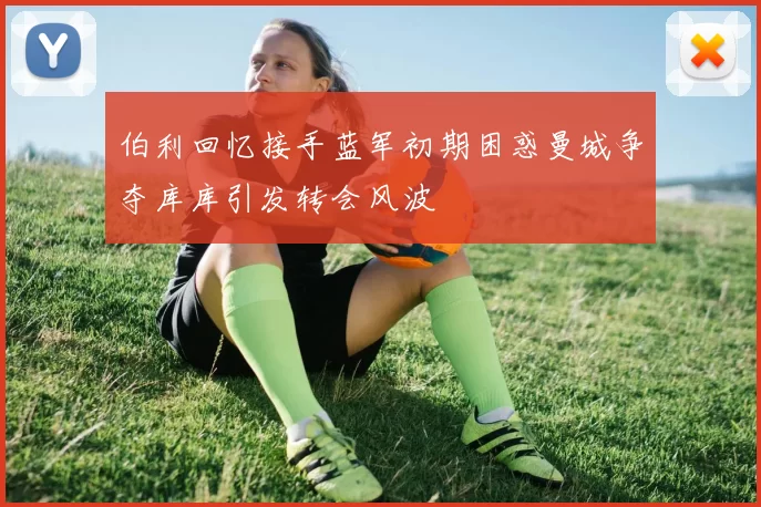 伯利回忆接手蓝军初期困惑曼城争夺库库引发转会风波