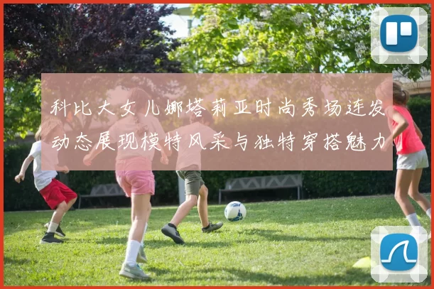 科比大女儿娜塔莉亚时尚秀场连发动态展现模特风采与独特穿搭魅力