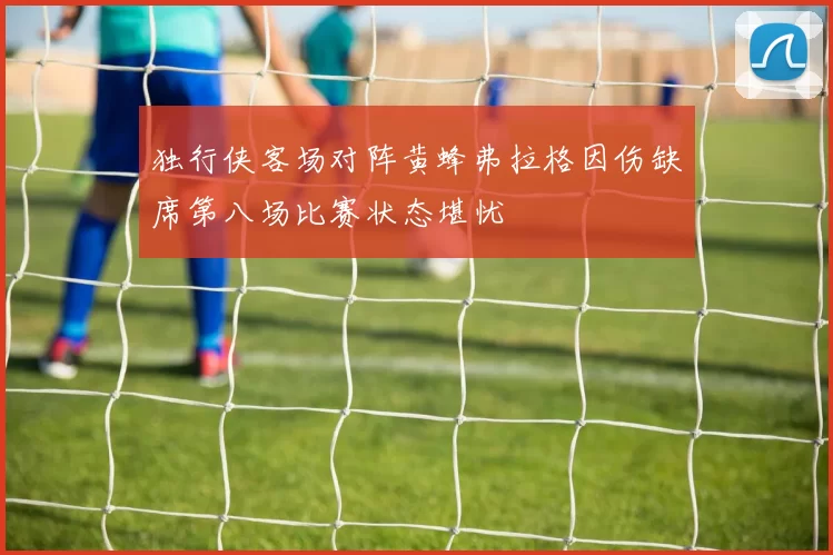独行侠客场对阵黄蜂弗拉格因伤缺席第八场比赛状态堪忧