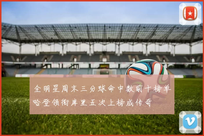 全明星周末三分球命中数前十榜单哈登领衔库里五次上榜成传奇