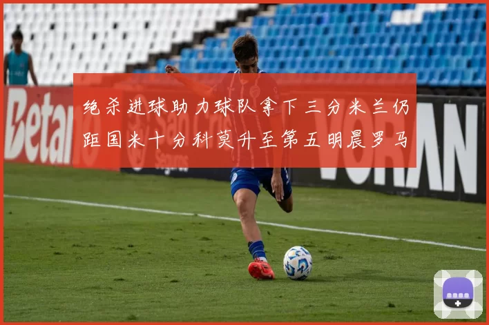 绝杀进球助力球队拿下三分米兰仍距国米十分科莫升至第五明晨罗马对决尤文