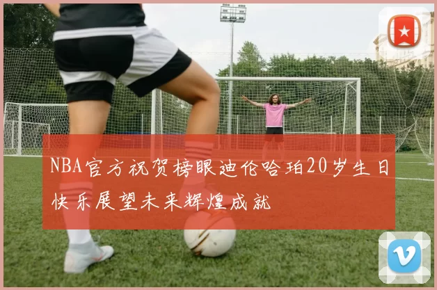 NBA官方祝贺榜眼迪伦哈珀20岁生日快乐展望未来辉煌成就